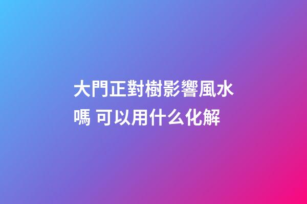 大門正對樹影響風水嗎 可以用什么化解